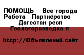 ПОМОЩЬ  - Все города Работа » Партнёрство   . Дагестан респ.,Геологоразведка п.